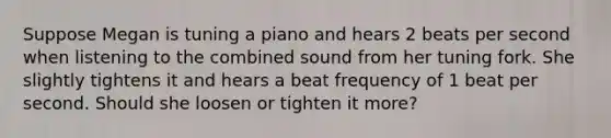 Suppose Megan is tuning a piano and hears 2 beats per second when listening to the combined sound from her tuning fork. She slightly tightens it and hears a beat frequency of 1 beat per second. Should she loosen or tighten it more?