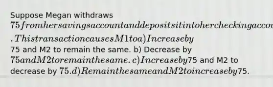 Suppose Megan withdraws 75 from her savings account and deposits it into her checking account. This transaction causes M1 to a) Increase by75 and M2 to remain the same. b) Decrease by 75 and M2 to remain the same. c) Increase by75 and M2 to decrease by 75. d) Remain the same and M2 to increase by75.