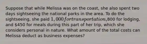 Suppose that while Melissa was on the coast, she also spent two days sightseeing the national parks in the area. To do the sightseeing, she paid 1,000 for transportation,800 for lodging, and 450 for meals during this part of her trip, which she considers personal in nature. What amount of the total costs can Melissa deduct as business expenses?