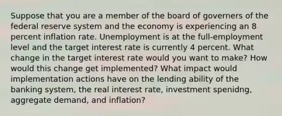 Suppose that you are a member of the board of governers of the federal reserve system and the economy is experiencing an 8 percent inflation rate. Unemployment is at the full-employment level and the target interest rate is currently 4 percent. What change in the target interest rate would you want to make? How would this change get implemented? What impact would implementation actions have on the lending ability of the banking system, the real interest rate, investment spenidng, aggregate demand, and inflation?