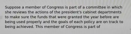 Suppose a member of Congress is part of a committee in which she reviews the actions of the president's cabinet departments to make sure the funds that were granted the year before are being used properly and the goals of each policy are on track to being achieved. This member of Congress is part of