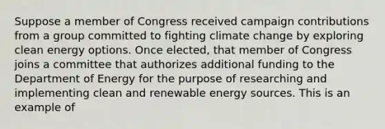 Suppose a member of Congress received campaign contributions from a group committed to fighting climate change by exploring clean energy options. Once elected, that member of Congress joins a committee that authorizes additional funding to the Department of Energy for the purpose of researching and implementing clean and renewable energy sources. This is an example of