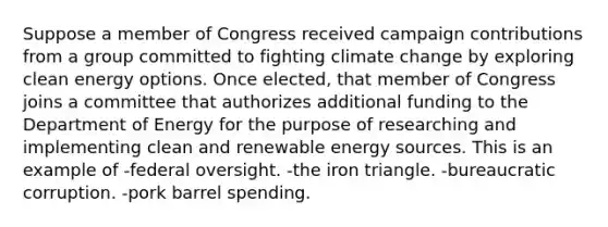 Suppose a member of Congress received campaign contributions from a group committed to fighting climate change by exploring clean energy options. Once elected, that member of Congress joins a committee that authorizes additional funding to the Department of Energy for the purpose of researching and implementing clean and renewable energy sources. This is an example of -federal oversight. -the iron triangle. -bureaucratic corruption. -pork barrel spending.