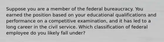 Suppose you are a member of the federal bureaucracy. You earned the position based on your educational qualifications and performance on a competitive examination, and it has led to a long career in the civil service. Which classification of federal employee do you likely fall under?