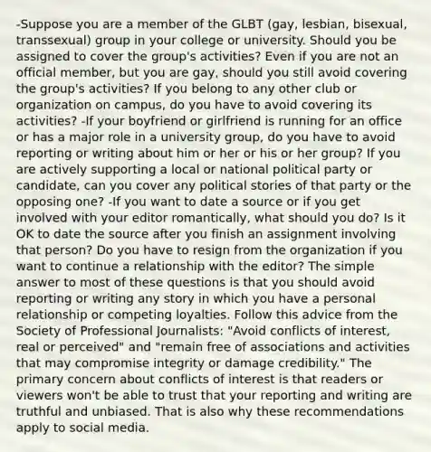 -Suppose you are a member of the GLBT (gay, lesbian, bisexual, transsexual) group in your college or university. Should you be assigned to cover the group's activities? Even if you are not an official member, but you are gay, should you still avoid covering the group's activities? If you belong to any other club or organization on campus, do you have to avoid covering its activities? -If your boyfriend or girlfriend is running for an office or has a major role in a university group, do you have to avoid reporting or writing about him or her or his or her group? If you are actively supporting a local or national political party or candidate, can you cover any political stories of that party or the opposing one? -If you want to date a source or if you get involved with your editor romantically, what should you do? Is it OK to date the source after you finish an assignment involving that person? Do you have to resign from the organization if you want to continue a relationship with the editor? The simple answer to most of these questions is that you should avoid reporting or writing any story in which you have a personal relationship or competing loyalties. Follow this advice from the Society of Professional Journalists: "Avoid conflicts of interest, real or perceived" and "remain free of associations and activities that may compromise integrity or damage credibility." The primary concern about conflicts of interest is that readers or viewers won't be able to trust that your reporting and writing are truthful and unbiased. That is also why these recommendations apply to social media.