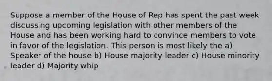 Suppose a member of the House of Rep has spent the past week discussing upcoming legislation with other members of the House and has been working hard to convince members to vote in favor of the legislation. This person is most likely the a) Speaker of the house b) House majority leader c) House minority leader d) Majority whip