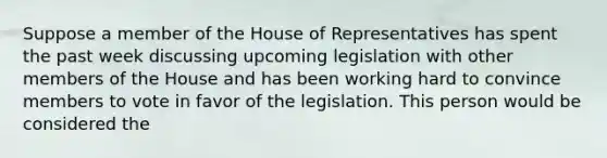 Suppose a member of the House of Representatives has spent the past week discussing upcoming legislation with other members of the House and has been working hard to convince members to vote in favor of the legislation. This person would be considered the