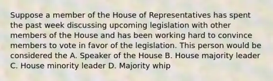 Suppose a member of the House of Representatives has spent the past week discussing upcoming legislation with other members of the House and has been working hard to convince members to vote in favor of the legislation. This person would be considered the A. Speaker of the House B. House majority leader C. House minority leader D. Majority whip