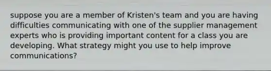 suppose you are a member of Kristen's team and you are having difficulties communicating with one of the supplier management experts who is providing important content for a class you are developing. What strategy might you use to help improve communications?