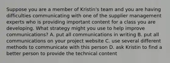 Suppose you are a member of Kristin's team and you are having difficulties communicating with one of the supplier management experts who is providing important content for a class you are developing. What strategy might you use to help improve communications? A. put all communications in writing B. put all communications on your project website C. use several different methods to communicate with this person D. ask Kristin to find a better person to provide the technical content