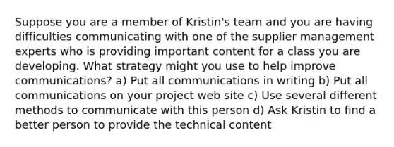 Suppose you are a member of Kristin's team and you are having difficulties communicating with one of the supplier management experts who is providing important content for a class you are developing. What strategy might you use to help improve communications? a) Put all communications in writing b) Put all communications on your project web site c) Use several different methods to communicate with this person d) Ask Kristin to find a better person to provide the technical content