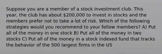 Suppose you are a member of a stock investment club. This year, the club has about 200,000 to invest in stocks and the members prefer not to take a lot of risk. Which of the following strategies would you recommend to your fellow members? A) Put all of the money in one stock B) Put all of the money in two stocks C) Put all of the money in a stock indexed fund that tracks the behavior of the 500 largest firms in the US