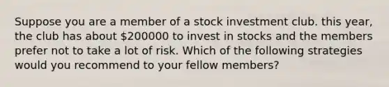 Suppose you are a member of a stock investment club. this year, the club has about 200000 to invest in stocks and the members prefer not to take a lot of risk. Which of the following strategies would you recommend to your fellow members?