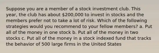 Suppose you are a member of a stock investment club. This year, the club has about 200,000 to invest in stocks and the members prefer not to take a lot of risk. Which of the following strategies would you recommend to your fellow members? a. Put all of the money in one stock b. Put all of the money in two stocks c. Put all of the money in a stock indexed fund that tracks the behavior of 500 large firms in the United States