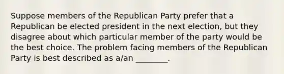 Suppose members of the Republican Party prefer that a Republican be elected president in the next election, but they disagree about which particular member of the party would be the best choice. The problem facing members of the Republican Party is best described as a/an ________.