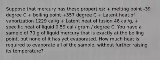 Suppose that mercury has these properties: + melting point -39 degree C + boiling point +357 degree C + Latent heat of vaporization 1229 cal/g + Latent heat of fusion 48 cal/g, + specific heat of liquid 0.59 cal / gram / degree C. You have a sample of 70 g of liquid mercury that is exactly at the boiling point, but none of it has yet evaporated. How much heat is required to evaporate all of the sample, without further raising its temperature?