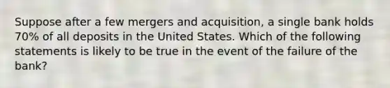 Suppose after a few mergers and acquisition, a single bank holds 70% of all deposits in the United States. Which of the following statements is likely to be true in the event of the failure of the bank?