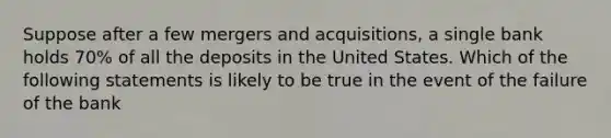 Suppose after a few mergers and acquisitions, a single bank holds 70% of all the deposits in the United States. Which of the following statements is likely to be true in the event of the failure of the bank