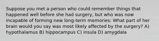 Suppose you met a person who could remember things that happened well before she had surgery, but who was now incapable of forming new long-term memories: What part of her brain would you say was most likely affected by the surgery? A) hypothalamus B) hippocampus C) insula D) amygdala