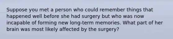 Suppose you met a person who could remember things that happened well before she had surgery but who was now incapable of forming new long-term memories. What part of her brain was most likely affected by the surgery?