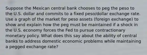 Suppose the Mexican central bank chooses to peg the peso to the U.S. dollar and commits to a fixed peso/dollar exchange rate. Use a graph of the market for peso assets (foreign exchange) to show and explain how the peg must be maintained if a shock in the U.S. economy forces the Fed to pursue contractionary <a href='https://www.questionai.com/knowledge/kEE0G7Llsx-monetary-policy' class='anchor-knowledge'>monetary policy</a>. What does this say about the ability of central banks to address domestic economic problems while maintaining a pegged exchange rate?