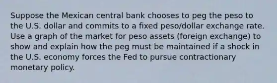 Suppose the Mexican central bank chooses to peg the peso to the U.S. dollar and commits to a fixed peso/dollar exchange rate. Use a graph of the market for peso assets (foreign exchange) to show and explain how the peg must be maintained if a shock in the U.S. economy forces the Fed to pursue contractionary monetary policy.