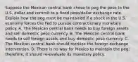 Suppose the Mexican central bank chose to peg the peso to the U.S. dollar and commit to a fixed​ peso/dollar exchange rate. Explain how the peg must be maintained if a shock in the U.S. economy forces the Fed to pursue contractionary monetary policy. A. The Mexican central bank needs to buy foreign assets and sell domestic peso currency. B. The Mexican central bank needs to sell foreign assets and buy domestic peso currency. C. The Mexican central bank should sterilize the foreign exchange intervention. D. There is no way for Mexico to maintain the​ peg; therefore, it should​ re-evaluate its monetary policy.