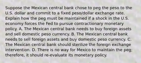 Suppose the Mexican central bank chose to peg the peso to the U.S. dollar and commit to a fixed​ peso/dollar exchange rate. Explain how the peg must be maintained if a shock in the U.S. economy forces the Fed to pursue contractionary monetary policy. A. The Mexican central bank needs to buy foreign assets and sell domestic peso currency. B. The Mexican central bank needs to sell foreign assets and buy domestic peso currency. C. The Mexican central bank should sterilize the foreign exchange intervention. D. There is no way for Mexico to maintain the​ peg; therefore, it should​ re-evaluate its monetary policy.