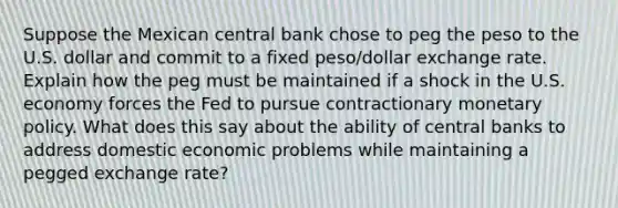 Suppose the Mexican central bank chose to peg the peso to the U.S. dollar and commit to a fixed​ peso/dollar exchange rate. Explain how the peg must be maintained if a shock in the U.S. economy forces the Fed to pursue contractionary monetary policy. What does this say about the ability of central banks to address domestic economic problems while maintaining a pegged exchange​ rate?