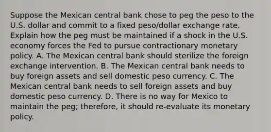 Suppose the Mexican central bank chose to peg the peso to the U.S. dollar and commit to a fixed​ peso/dollar exchange rate. Explain how the peg must be maintained if a shock in the U.S. economy forces the Fed to pursue contractionary monetary policy. A. The Mexican central bank should sterilize the foreign exchange intervention. B. The Mexican central bank needs to buy foreign assets and sell domestic peso currency. C. The Mexican central bank needs to sell foreign assets and buy domestic peso currency. D. There is no way for Mexico to maintain the​ peg; therefore, it should​ re-evaluate its monetary policy.