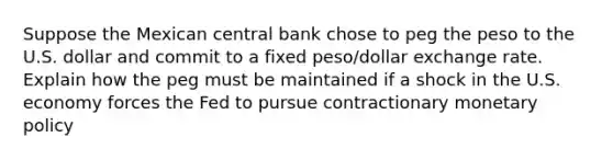 Suppose the Mexican central bank chose to peg the peso to the U.S. dollar and commit to a fixed peso/dollar exchange rate. Explain how the peg must be maintained if a shock in the U.S. economy forces the Fed to pursue contractionary monetary policy