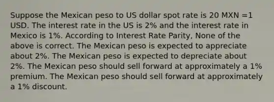 Suppose the Mexican peso to US dollar spot rate is 20 MXN =1 USD. The interest rate in the US is 2% and the interest rate in Mexico is 1%. According to Interest Rate Parity, None of the above is correct. The Mexican peso is expected to appreciate about 2%. The Mexican peso is expected to depreciate about 2%. The Mexican peso should sell forward at approximately a 1% premium. The Mexican peso should sell forward at approximately a 1% discount.