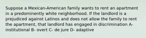 Suppose a Mexican-American family wants to rent an apartment in a predominently white neighborhood. If the landlord is a prejudiced against Latinos and does not allow the family to rent the apartment, that landlord has engaged in discrimination A- institutional B- overt C- de jure D- adaptive