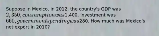 Suppose in Mexico, in 2012, the country's GDP was 2,350, consumption was1,400, investment was 660, government spending was280. How much was Mexico's net export in 2010?