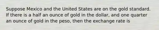 Suppose Mexico and the United States are on the gold standard. If there is a half an ounce of gold in the dollar, and one quarter an ounce of gold in the peso, then the exchange rate is