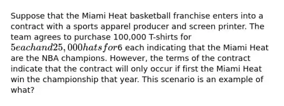 Suppose that the Miami Heat basketball franchise enters into a contract with a sports apparel producer and screen printer. The team agrees to purchase 100,000 T-shirts for 5 each and 25,000 hats for6 each indicating that the Miami Heat are the NBA champions. However, the terms of the contract indicate that the contract will only occur if first the Miami Heat win the championship that year. This scenario is an example of what?