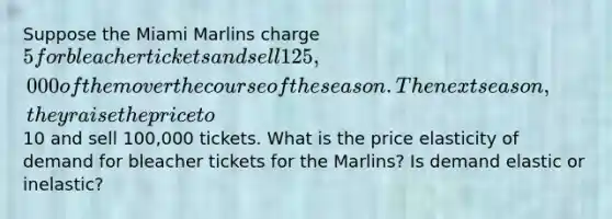 Suppose the Miami Marlins charge 5 for bleacher tickets and sell 125,000 of them over the course of the season. The next season, they raise the price to10 and sell 100,000 tickets. What is the price elasticity of demand for bleacher tickets for the Marlins? Is demand elastic or inelastic?