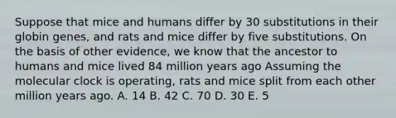 Suppose that mice and humans differ by 30 substitutions in their globin genes, and rats and mice differ by five substitutions. On the basis of other evidence, we know that the ancestor to humans and mice lived 84 million years ago Assuming the molecular clock is operating, rats and mice split from each other million years ago. A. 14 B. 42 C. 70 D. 30 E. 5