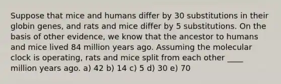 Suppose that mice and humans differ by 30 substitutions in their globin genes, and rats and mice differ by 5 substitutions. On the basis of other evidence, we know that the ancestor to humans and mice lived 84 million years ago. Assuming the molecular clock is operating, rats and mice split from each other ____ million years ago. a) 42 b) 14 c) 5 d) 30 e) 70