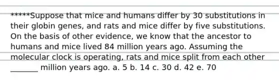 *****Suppose that mice and humans differ by 30 substitutions in their globin genes, and rats and mice differ by five substitutions. On the basis of other evidence, we know that the ancestor to humans and mice lived 84 million years ago. Assuming the molecular clock is operating, rats and mice split from each other _______ million years ago. a. 5 b. 14 c. 30 d. 42 e. 70