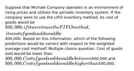 Suppose that Michale Company operates in an environment of rising prices and utilizes the periodic inventory system. If the company were to use the LIFO inventory method, its cost of goods would be 500,000; if it were to use the FIFO method, its cost of goods sold would be400,000. Based on this information, which of the following predictions would be correct with respect to the weighted-average cost method? Multiple choice question. Cost of goods sold would be lower than 400,000. Cost of goods sold would be between400,000 and500,000. Cost of goods sold would be higher than500,000.