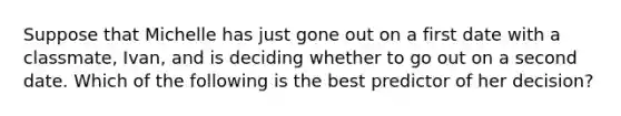 Suppose that Michelle has just gone out on a first date with a classmate, Ivan, and is deciding whether to go out on a second date. Which of the following is the best predictor of her decision?