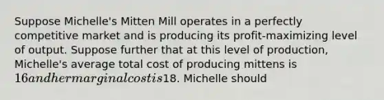 Suppose Michelle's Mitten Mill operates in a perfectly competitive market and is producing its profit-maximizing level of output. Suppose further that at this level of production, Michelle's average total cost of producing mittens is 16 and her marginal cost is18. Michelle should