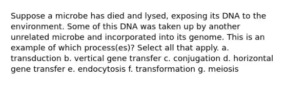 Suppose a microbe has died and lysed, exposing its DNA to the environment. Some of this DNA was taken up by another unrelated microbe and incorporated into its genome. This is an example of which process(es)? Select all that apply. a. transduction b. vertical gene transfer c. conjugation d. horizontal gene transfer e. endocytosis f. transformation g. meiosis