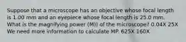 Suppose that a microscope has an objective whose focal length is 1.00 mm and an eyepiece whose focal length is 25.0 mm. What is the magnifying power (M)) of the microscope? 0.04X 25X We need more information to calculate MP. 625X 160X