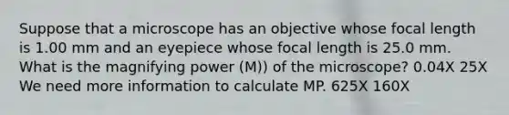 Suppose that a microscope has an objective whose focal length is 1.00 mm and an eyepiece whose focal length is 25.0 mm. What is the magnifying power (M)) of the microscope? 0.04X 25X We need more information to calculate MP. 625X 160X