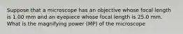 Suppose that a microscope has an objective whose focal length is 1.00 mm and an eyepiece whose focal length is 25.0 mm. What is the magnifying power (MP) of the microscope