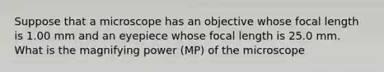 Suppose that a microscope has an objective whose focal length is 1.00 mm and an eyepiece whose focal length is 25.0 mm. What is the magnifying power (MP) of the microscope