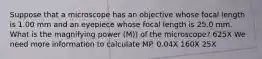 Suppose that a microscope has an objective whose focal length is 1.00 mm and an eyepiece whose focal length is 25.0 mm. What is the magnifying power (M)) of the microscope? 625X We need more information to calculate MP. 0.04X 160X 25X