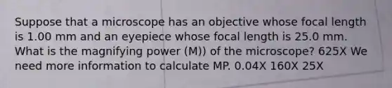 Suppose that a microscope has an objective whose focal length is 1.00 mm and an eyepiece whose focal length is 25.0 mm. What is the magnifying power (M)) of the microscope? 625X We need more information to calculate MP. 0.04X 160X 25X